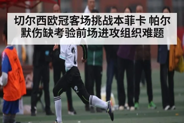 切尔西欧冠客场挑战本菲卡 帕尔默伤缺考验前场进攻组织难题