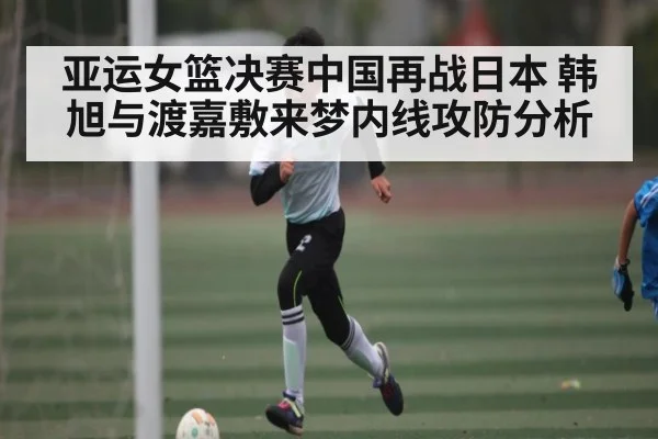 亚运女篮决赛中国再战日本 韩旭与渡嘉敷来梦内线攻防分析
